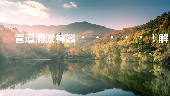 管道清淤神器！解決你的煩惱，輕松暢通無阻！
